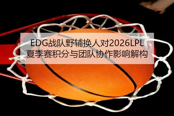 EDG战队野辅换人对2026LPL夏季赛积分与团队协作影响解构